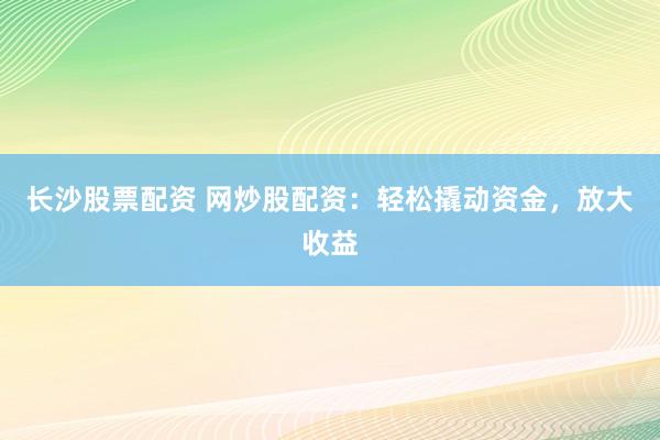 长沙股票配资 网炒股配资：轻松撬动资金，放大收益