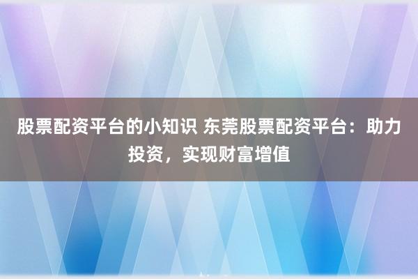 股票配资平台的小知识 东莞股票配资平台：助力投资，实现财富增值