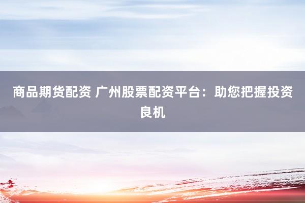 商品期货配资 广州股票配资平台：助您把握投资良机