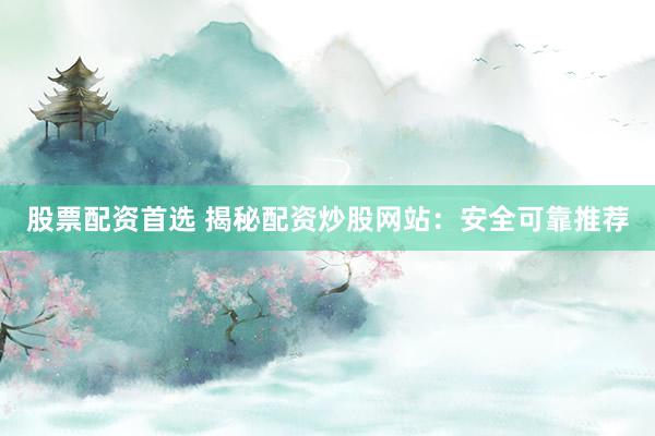 股票配资首选 揭秘配资炒股网站：安全可靠推荐