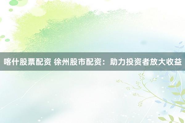 喀什股票配资 徐州股市配资：助力投资者放大收益