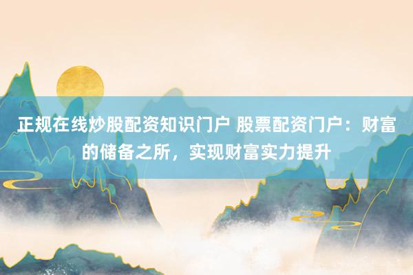 正规在线炒股配资知识门户 股票配资门户：财富的储备之所，实现财富实力提升