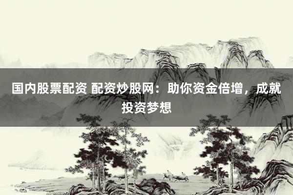 国内股票配资 配资炒股网：助你资金倍增，成就投资梦想