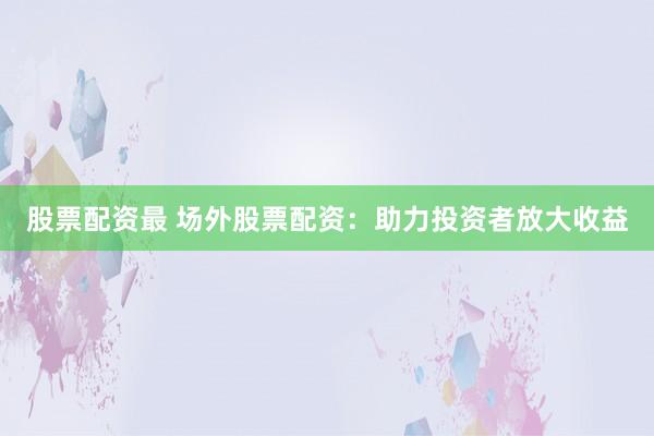 股票配资最 场外股票配资：助力投资者放大收益