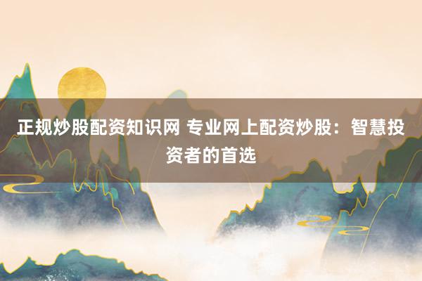 正规炒股配资知识网 专业网上配资炒股：智慧投资者的首选