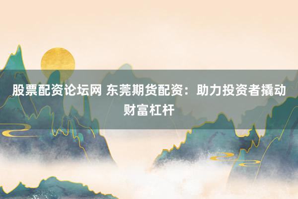 股票配资论坛网 东莞期货配资：助力投资者撬动财富杠杆