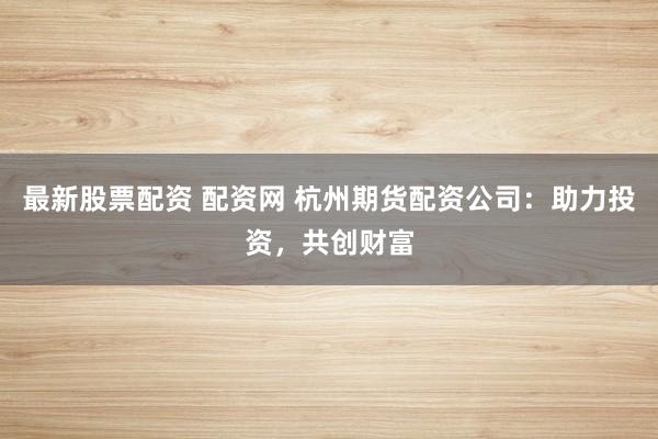 最新股票配资 配资网 杭州期货配资公司：助力投资，共创财富