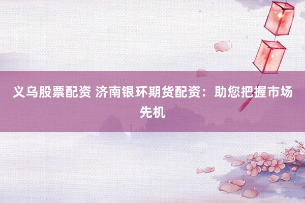 义乌股票配资 济南银环期货配资：助您把握市场先机