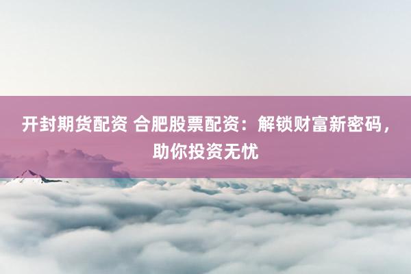 开封期货配资 合肥股票配资：解锁财富新密码，助你投资无忧
