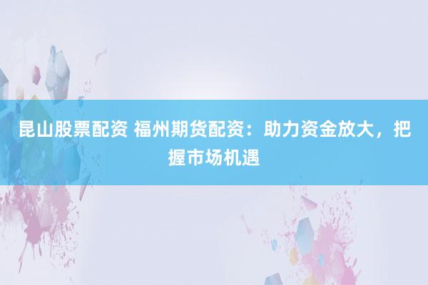 昆山股票配资 福州期货配资：助力资金放大，把握市场机遇