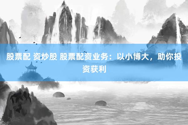 股票配 资炒股 股票配资业务：以小博大，助你投资获利