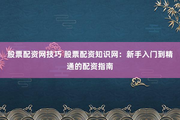 股票配资网技巧 股票配资知识网：新手入门到精通的配资指南