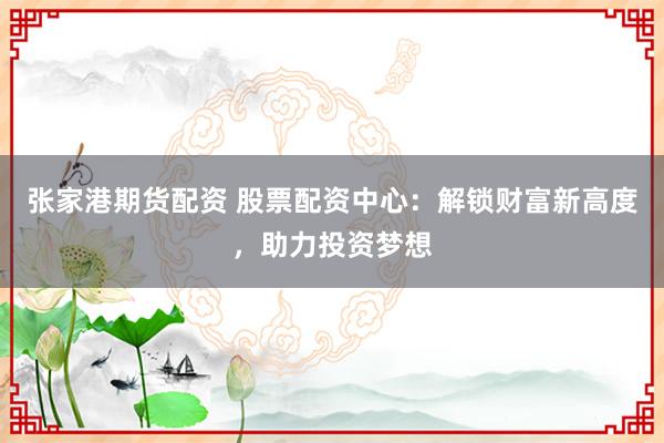 张家港期货配资 股票配资中心：解锁财富新高度，助力投资梦想
