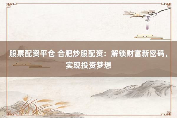 股票配资平仓 合肥炒股配资：解锁财富新密码，实现投资梦想