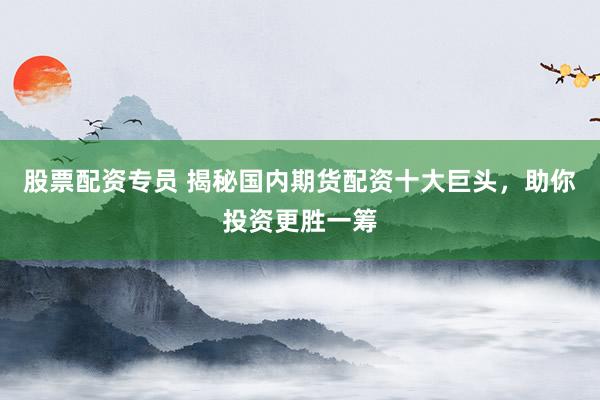 股票配资专员 揭秘国内期货配资十大巨头，助你投资更胜一筹