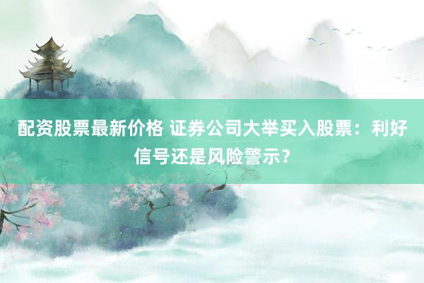 配资股票最新价格 证券公司大举买入股票：利好信号还是风险警示？